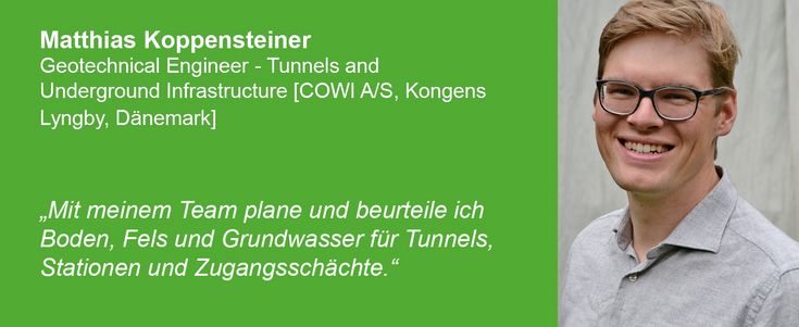 Matthias Koppensteiner Geotechnical Engineer - Tunnels and Underground Infrastructure [COWI A/S, Kongens Lyngby, Dänemark] sagt: "Mit meinem Team plane und beurteile ich Boden, Fels und Grundwasser für Tunnels, Stationen und Zugangsschächte.“